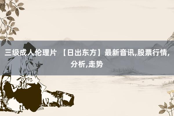 三级成人伦理片 【日出东方】最新音讯，股票行情，分析，走势