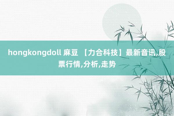 hongkongdoll 麻豆 【力合科技】最新音讯，股票行情，分析，走势