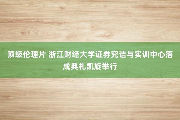 顶级伦理片 浙江财经大学证券究诘与实训中心落成典礼凯旋举行