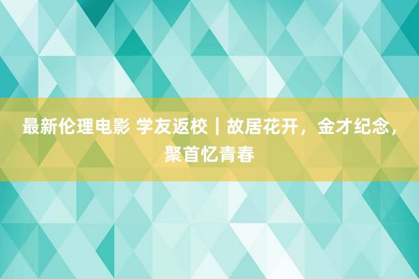 最新伦理电影 学友返校｜故居花开，金才纪念，聚首忆青春