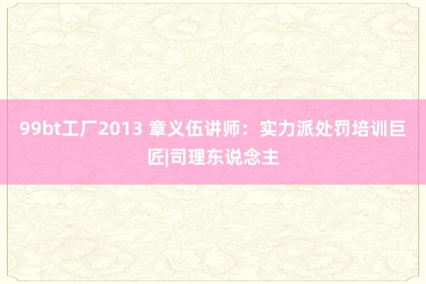 99bt工厂2013 章义伍讲师：实力派处罚培训巨匠|司理东说念主