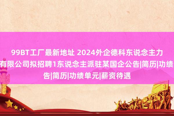 99BT工厂最新地址 2024外企德科东说念主力资源服务安徽有限公司拟招聘1东说念主派驻某国企公告|简历|功绩单元|薪资待遇