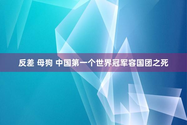 反差 母狗 中国第一个世界冠军容国团之死