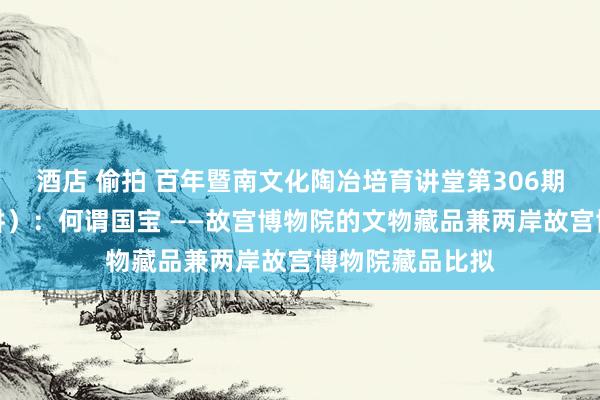 酒店 偷拍 百年暨南文化陶冶培育讲堂第306期（本学期第一讲）：何谓国宝 ——故宫博物院的文物藏品兼两岸故宫博物院藏品比拟