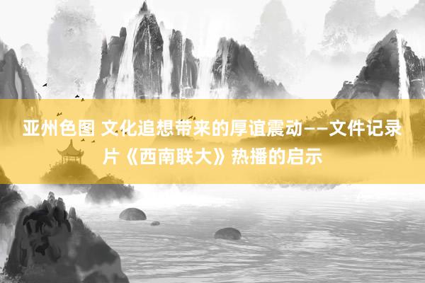 亚州色图 文化追想带来的厚谊震动——文件记录片《西南联大》热播的启示