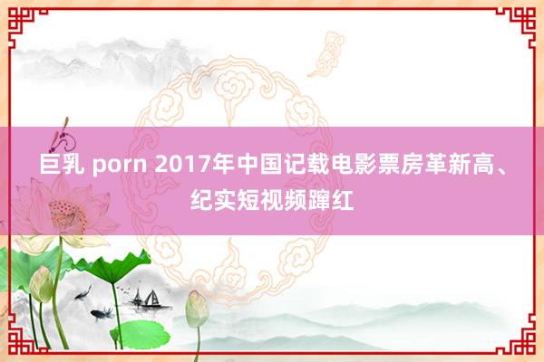 巨乳 porn 2017年中国记载电影票房革新高、纪实短视频蹿红