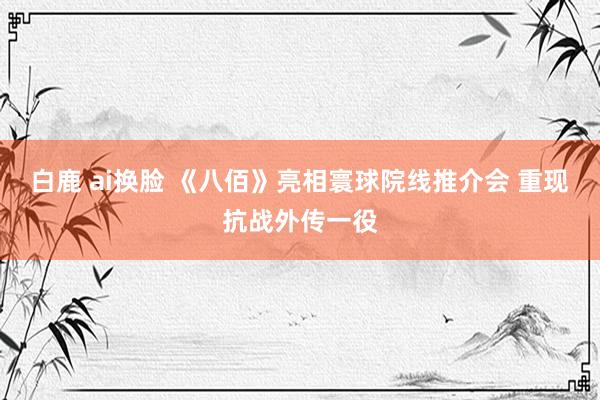 白鹿 ai换脸 《八佰》亮相寰球院线推介会 重现抗战外传一役