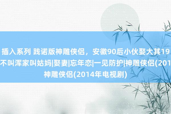 插入系列 践诺版神雕侠侣，安徽90后小伙娶大其19岁女明星，不叫浑家叫姑妈|娶妻|忘年恋|一见防护|神雕侠侣(2014年电视剧)