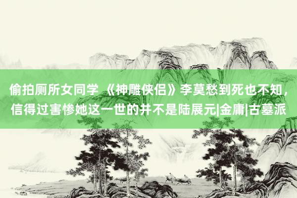 偷拍厕所女同学 《神雕侠侣》李莫愁到死也不知，信得过害惨她这一世的并不是陆展元|金庸|古墓派