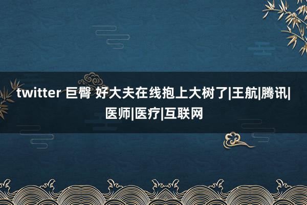 twitter 巨臀 好大夫在线抱上大树了|王航|腾讯|医师|医疗|互联网