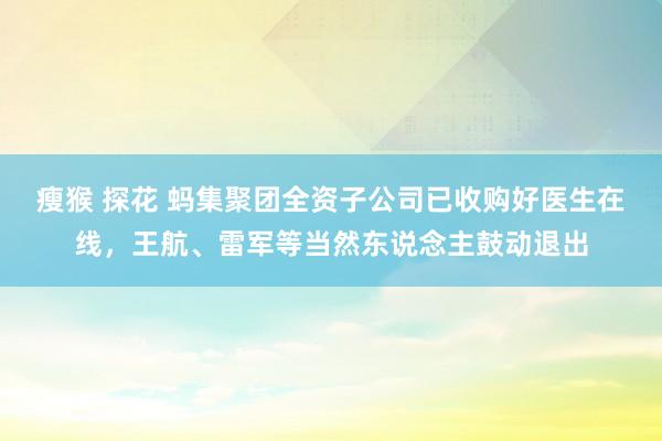 瘦猴 探花 蚂集聚团全资子公司已收购好医生在线，王航、雷军等当然东说念主鼓动退出