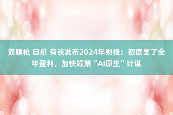 筋膜枪 自慰 有谈发布2024年财报：初度罢了全年盈利，加快鞭策“AI原生”计谋