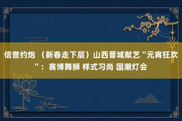 信誉约炮 （新春走下层）山西晋城献艺“元宵狂欢”：赛博舞狮 样式习尚 国潮灯会