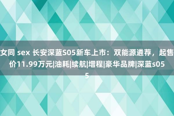 女同 sex 长安深蓝S05新车上市：双能源遴荐，起售价11.99万元|油耗|续航|增程|豪华品牌|深蓝s05