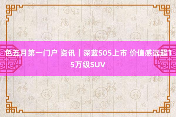 色五月第一门户 资讯｜深蓝S05上市 价值感远超15万级SUV